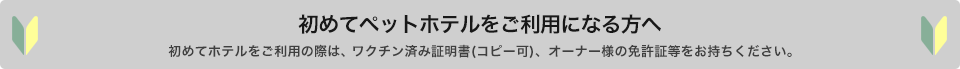 初めてペットホテルをご利用になる方へ 初めてホテルをご利用の際は、ワクチン済み証明書(コピー可)、オーナー様の免許証等をお持ち下さい。